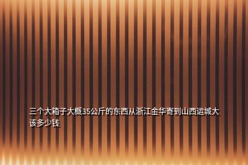 三个大箱子大概35公斤的东西从浙江金华寄到山西运城大该多少钱