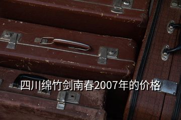 四川绵竹剑南春2007年的价格