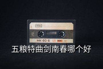 五粮特曲剑南春哪个好