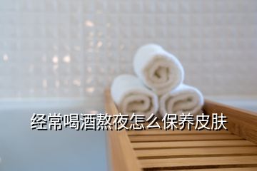 经常喝酒熬夜怎么保养皮肤