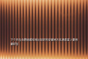 下个月在合肥结婚有啥比较好的安徽地方名酒喜宴上要用最好在