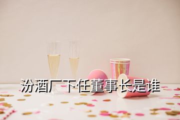 汾酒厂下任董事长是谁