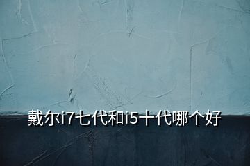 戴尔i7七代和i5十代哪个好