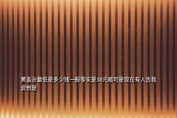 黄盖汾最低是多少钱一般零买是38元瓶可是现在有人告我说他是