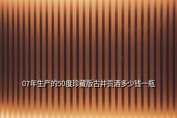 07年生产的50度珍藏版古井贡酒多少钱一瓶