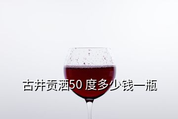 古井贡洒50 度多少钱一瓶