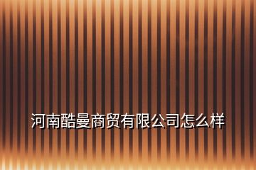 河南酷曼商贸有限公司怎么样