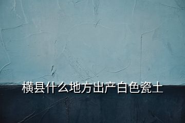 横县什么地方出产白色瓷土