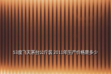 53度飞天茅台公斤装 2011年生产价格是多少