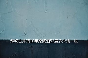 豫皖古井镇16年原浆洒52度多少饯一瓶