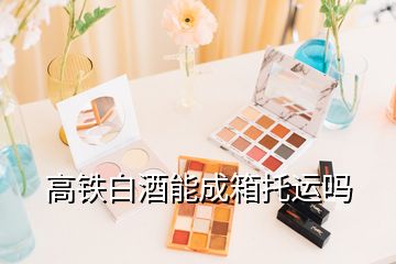 高铁白酒能成箱托运吗