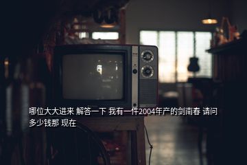 哪位大大进来 解答一下 我有一件2004年产的剑南春 请问多少钱那 现在