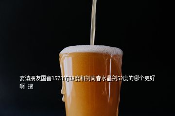 宴请朋友国窖1573的38度和剑南春水晶剑52度的哪个更好啊  搜