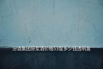 汾酒集团原浆酒价格53度多少钱透明盒