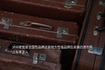 泸州老窖是全国性品牌还是地方性强品牌在高端白酒市场占有率怎么