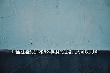 中国红酒交易网怎么样购买红酒几天可以到啊