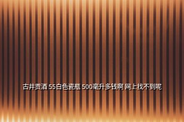 古井贡酒 55白色瓷瓶 500毫升多钱啊 网上找不到呢