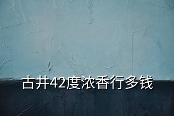 古井42度浓香行多钱