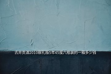 古井贡酒2010献礼版5年45度六瓶装的一箱多少钱