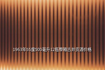 1963年55度500毫升12瓶整箱古井贡酒价格