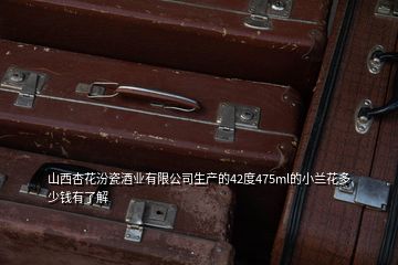 山西杏花汾瓷酒业有限公司生产的42度475ml的小兰花多少钱有了解