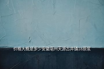 价格大概是多少安徽亳州天源古井镇18原浆