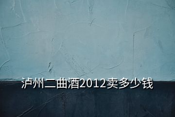 泸州二曲酒2012卖多少钱