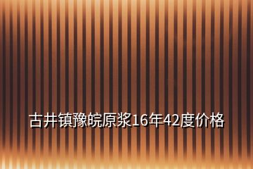 古井镇豫皖原浆16年42度价格