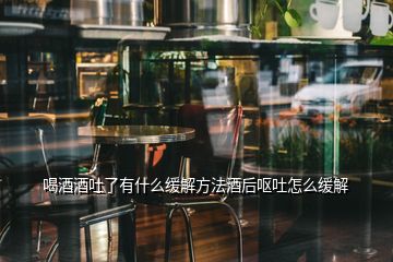 喝酒酒吐了有什么缓解方法酒后呕吐怎么缓解