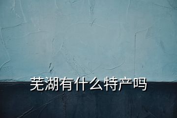 芜湖有什么特产吗