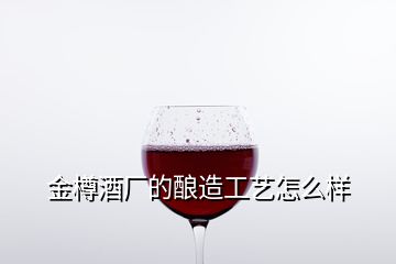 金樽酒厂的酿造工艺怎么样