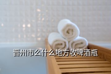 晋州市么什么地方收啤酒瓶