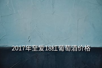 2017年至爱18红葡萄酒价格