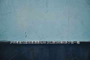 泸州老窖52度双喜酒喜坛66 2012款500乘6多少钱一箱