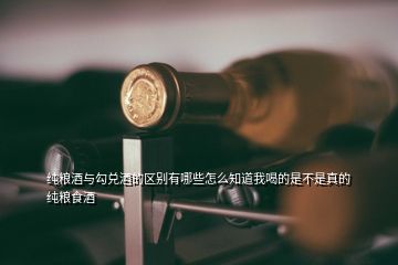 纯粮酒与勾兑酒的区别有哪些怎么知道我喝的是不是真的纯粮食酒