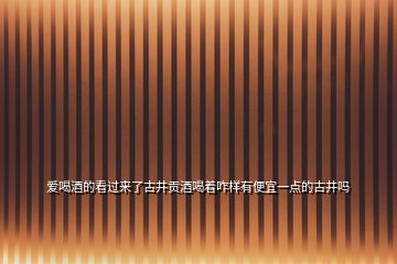 爱喝酒的看过来了古井贡酒喝着咋样有便宜一点的古井吗