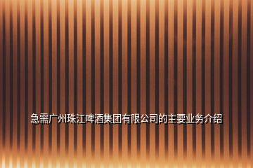 急需广州珠江啤酒集团有限公司的主要业务介绍