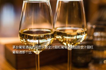 茅台葡萄酒中的国色天香全汁甜红葡萄酒和国韵全汁甜红葡萄酒那个比