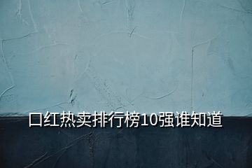 口红热卖排行榜10强谁知道