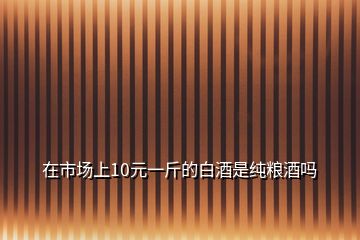 在市场上10元一斤的白酒是纯粮酒吗