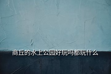 商丘的水上公园好玩吗都玩什么