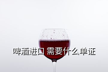 啤酒进口 需要什么单证