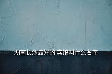 湖南长沙最好的 宾馆叫什么名字