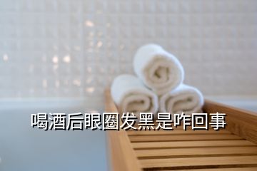 喝酒后眼圈发黑是咋回事