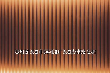 想知道 长春市 洋河酒厂长春办事处 在哪