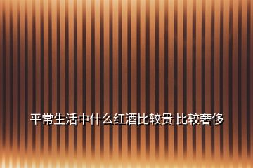 平常生活中什么红酒比较贵 比较奢侈