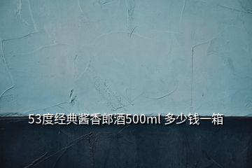 53度经典酱香郎酒500ml 多少钱一箱