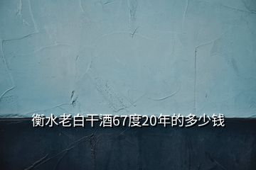 衡水老白干酒67度20年的多少钱