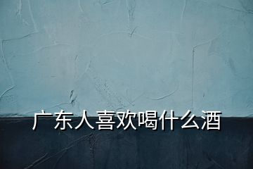 广东人喜欢喝什么酒