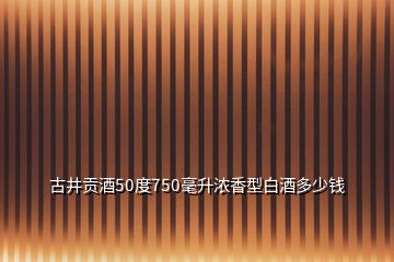 古井贡酒50度750毫升浓香型白酒多少钱